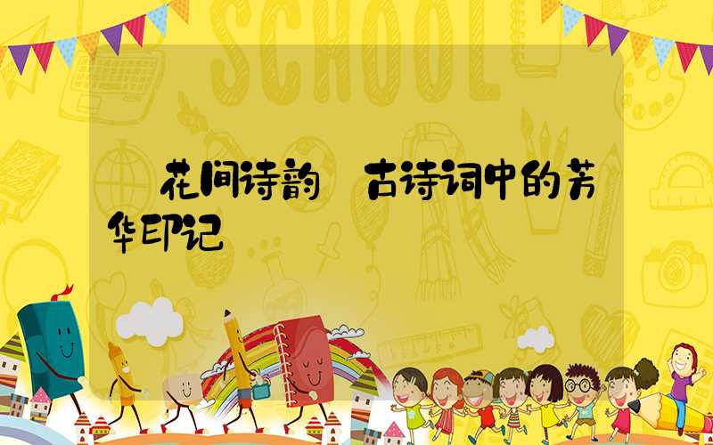 花间诗韵:古诗词中的芳华印记